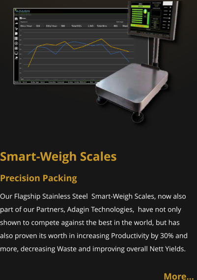 Smart-Weigh Scales Precision Packing Our Flagship Stainless Steel  Smart-Weigh Scales, now also part of our Partners, Adagin Technologies,  have not only shown to compete against the best in the world, but has also proven its worth in increasing Productivity by 30% and more, decreasing Waste and improving overall Nett Yields.   More…