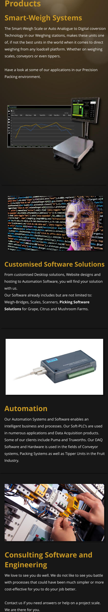 Products Smart-Weigh Systems The Smart-Weigh Scale or Auto Analogue to Digital coversion Technology in our Weighing stations, makes these units one of, if not the best units in the world when it comes to direct weighing from any loadcell platform. Whether on weighing scales, conveyors or even tippers.  Have a look at some of our applications in our Precision Packing environment.  Customised Software Solutions From customised Desktop solutions, Website designs and hosting to Automation Software, you will find your solution with us. Our Software already includes but are not limited to: Weigh-Bridges, Scales, Scanners, Picking Software Solutions for Grape, Citrus and Mushroom Farms.   Automation Our Automation Systems and Software enables an intelligent business and processes. Our Soft-PLC’s are used in numerous applications and Data Acquisition products. Some of our clients include Puma and Truworths. Our DAQ Software and Hardware is used in the fields of Conveyor systems, Packing Systems as well as Tipper Units in the Fruit Industry. Consulting Software and Engineering We love to see you do well. We do not like to see you battle with processes that could have been much simpler or more cost-effective for you to do your job better.   Contact us if you need answers or help on a project scale. We are there for you.