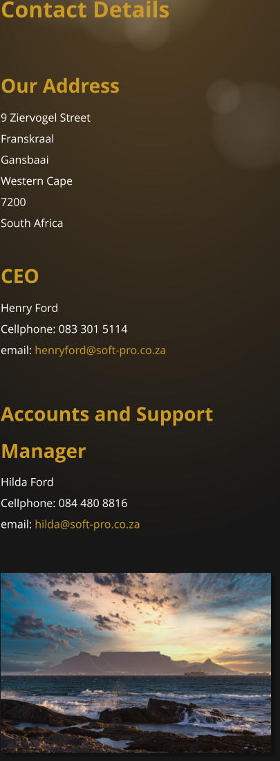 Contact Details  Our Address  9 Ziervogel Street Franskraal Gansbaai Western Cape 7200 South Africa  CEO Henry Ford Cellphone: 083 301 5114 email: henryford@soft-pro.co.za  Accounts and Support Manager Hilda Ford Cellphone: 084 480 8816 email: hilda@soft-pro.co.za